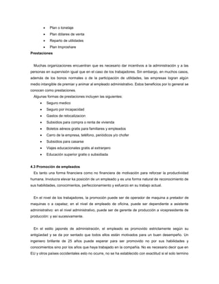  Plan o tonelaje
 Plan dólares de venta
 Reparto de utilidades
 Plan Improshare
Prestaciones
Muchas organizaciones encuentran que es necesario dar incentivos a la administración y a las
personas en supervisión igual que en el caso de los trabajadores. Sin embargo, en muchos casos,
además de los bonos normales o de la participación de utilidades, las empresas logran algún
medio intangible de premiar y animar al empleado administrativo. Estos beneficios por lo general se
conocen como prestaciones.
Algunas formas de prestaciones incluyen las siguientes:
 Seguro medico
 Seguro por incapacidad
 Gastos de relocalizacion
 Subsidios para compra o renta de vivienda
 Boletos aéreos gratis para familiares y empleados
 Carro de la empresa, teléfono, periódicos y/o chofer
 Subsidios para casarse
 Viajes educacionales gratis al extranjero
 Educación superior gratis o subsidiada
4.3 Promoción de empleados
Es tanto una forma financiera como no financiera de motivación para reforzar la productividad
humana. Involucra elevar ka posición de un empleado y es una forma natural de reconocimiento de
sus habilidades, conocimientos, perfeccionamiento y esfuerzo en su trabajo actual.
En el nivel de los trabajadores, la promoción puede ser de operador de maquina a pretador de
maquinas o a capataz; en el nivel de empleado de oficina, puede ser dependiente a asistente
administrativo: en el nivel administrativo, puede ser de gerente de producción a vicepresidente de
producción: y así sucesivamente.
En el estilo japonés de administración, el empleado es promovido estrictamente según su
antigüedad y se da por sentado que todos ellos están motivados para un buen desempeño. Un
ingeniero brillante de 25 años puede esperar para ser promovido no por sus habilidades y
conocimientos sino por los años que haya trabajado en la compañía. No es necesario decir que en
EU y otros países occidentales esto no ocurre, no se ha establecido con exactitud si el solo termino
 