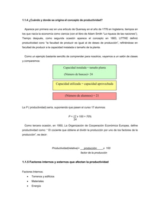 1.1.4 ¿Cuándo y donde se origina el concepto de productividad?
Aparece por primera vez en una articulo de Quensay en el año de 1776 en Inglaterra, tiempos en
los que nacía la economía como ciencia (con el libro de Adam Smith “La riqueza de las naciones”).
Tiempo después, como segunda ocasión aparece el concepto en 1883, LITTKE definió
productividad cono “la facultad de producir es igual al de deseo de producción”, refiriéndose en
facultad de producir a la capacidad instalada o tamaño de la planta.
Como un ejemplo bastante sencillo de comprender para nosotros, vayamos a un salón de clases
y comparemos:
La P ( productividad) sería, suponiendo que pasen el curso 17 alumnos:
P = 17 x 100 = 70%
24
Como tercera ocasión, en 1950, La Organización de Cooperación Económica Europea, define
productividad como: “ El cociente que obtiene al dividir la producción por uno de los factores de la
producción”, es decir:
Productividad(relativa)= producción x 100
factor de la producción
1.1.5 Factores internos y externos que afectan la productividad
Factores Internos:
 Terrenos y edificios
 Materiales
 Energía
Capacidad utilizada = capacidad aprovechada
(Número de alumnos) = 21
Capacidad instalada = tamaño planta
(Número de bancas)= 24
 
