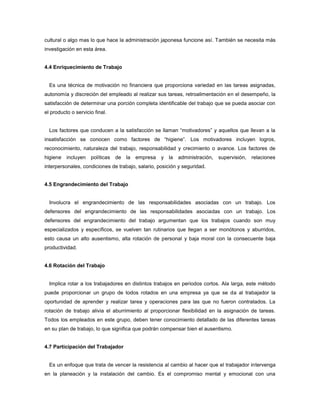 cultural o algo mas lo que hace la administración japonesa funcione así. También se necesita más
investigación en esta área.
4.4 Enriquecimiento de Trabajo
Es una técnica de motivación no financiera que proporciona variedad en las tareas asignadas,
autonomía y discreción del empleado al realizar sus tareas, retroalimentación en el desempeño, la
satisfacción de determinar una porción completa identificable del trabajo que se pueda asociar con
el producto o servicio final.
Los factores que conducen a la satisfacción se llaman “motivadores” y aquellos que llevan a la
insatisfacción se conocen como factores de “higiene”. Los motivadores incluyen logros,
reconocimiento, naturaleza del trabajo, responsabilidad y crecimiento o avance. Los factores de
higiene incluyen políticas de la empresa y la administración, supervisión, relaciones
interpersonales, condiciones de trabajo, salario, posición y seguridad.
4.5 Engrandecimiento del Trabajo
Involucra el engrandecimiento de las responsabilidades asociadas con un trabajo. Los
defensores del engrandecimiento de las responsabilidades asociadas con un trabajo. Los
defensores del engrandecimiento del trabajo argumentan que los trabajos cuando son muy
especializados y específicos, se vuelven tan rutinarios que llegan a ser monótonos y aburridos,
esto causa un alto ausentismo, alta rotación de personal y baja moral con la consecuente baja
productividad.
4.6 Rotación del Trabajo
Implica rotar a los trabajadores en distintos trabajos en periodos cortos. Ala larga, este método
puede proporcionar un grupo de todos rotados en una empresa ya que se da al trabajador la
oportunidad de aprender y realizar tarea y operaciones para las que no fueron contratados. La
rotación de trabajo alivia el aburrimiento al proporcionar flexibilidad en la asignación de tareas.
Todos los empleados en este grupo, deben tener conocimiento detallado de las diferentes tareas
en su plan de trabajo, lo que significa que podrán compensar bien el ausentismo.
4.7 Participación del Trabajador
Es un enfoque que trata de vencer la resistencia al cambio al hacer que el trabajador intervenga
en la planeación y la instalación del cambio. Es el compromiso mental y emocional con una
 