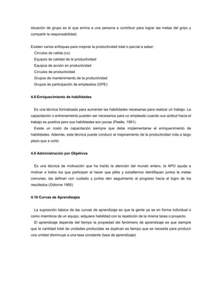 situación de grupo es el que anima a una persona a contribuir para lograr las metas del gripo y
compartir la responsabilidad.
Existen varios enfoques para mejorar la productividad total o parcial a saber:
Círculos de calida (cc)
Equipos de calidad de la productividad
Equipos de acción en productividad
Círculos de productividad
Grupos de mantenimiento de la productividad
Grupos de participación de empleados (GPE)
4.8 Enriquecimiento de habilidades
Es una técnica formalizada para aumentar las habilidades necesarias para realizar un trabajo. La
capacitación o entrenamiento pueden ser necesarios para un empleado cuando sus actitud hacia el
trabajo es positiva pero sus habilidades son pocas (Peelle, 1981).
Existe un costo de capacitación siempre que debe implementarse el enriquecimiento de
habilidades. Además, esta técnica puede conducir al mejoramiento de la productividad más a largo
plazo que a corto.
4.9 Administración por Objetivos
Es una técnica de motivación que ha traído la atención del mundo entero, la APO ayuda a
motivar a todos los que participan al hacer que jefes y subalternos identifiquen juntos la metas
comunes, las definan con cuidado y juntos den seguimiento al progreso hacia el logro de los
resultados (Odiorne 1965)
4.10 Curvas de Aprendizajes
La suposición básica de las curvas de aprendizaje es que la gente ya se en forma individual o
como miembros de un equipo, adquiere habilidad con la repetición de la misma tarea o proyecto.
El aprendizaje depende del tiempo la propiedad del fenómeno de aprendizaje es que siempre
que la cantidad total de unidades producidas se duplican es tiempo que se necesita para producir
una unidad disminuye a una tasa constante (tasa de aprendizaje)
 