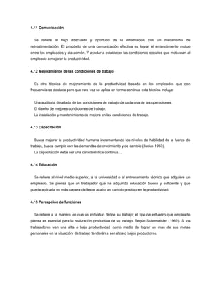 4.11 Comunicación
Se refiere al flujo adecuado y oportuno de la información con un mecanismo de
retroalimentación. El propósito de una comunicación efectiva es lograr el entendimiento mutuo
entre los empleados y ala admón. Y ayudar a establecer las condiciones sociales que motivaran al
empleado a mejorar la productividad.
4.12 Mejoramiento de las condiciones de trabajo
Es otra técnica de mejoramiento de la productividad basada en los empleados que con
frecuencia se destaca pero que rara vez se aplica en forma continua esta técnica incluye:
Una auditoria detallada de las condiciones de trabajo de cada una de las operaciones.
El diseño de mejores condiciones de trabajo.
La instalación y mantenimiento de mejora en las condiciones de trabajo.
4.13 Capacitación
Busca mejorar la productividad humana incrementando los niveles de habilidad de la fuerza de
trabajo, busca cumplir con las demandas de crecimiento y de cambio (Jucius 1963).
La capacitación debe ser una característica continua…
4.14 Educación
Se refiere al nivel medio superior, a la universidad o al entrenamiento técnico que adquiere un
empleado. Se piensa que un trabajador que ha adquirido educación buena y suficiente y que
pueda aplicarla es más capaza de llevar acabo un cambio positivo en la productividad.
4.15 Percepción de funciones
Se refiere a la manera en que un individuo define su trabajo; el tipo de esfuerzo que empleado
piensa es esencial para la realización productiva de su trabajo. Según Sutermeister (1969). Si los
trabajadores ven una alta o baja productividad como medio de lograr un mas de sus metas
personales en la situación de trabajo tenderán a ser altos o bajos productores.
 