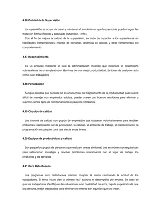 4.16 Calidad de la Supervisión
La supervisión se ocupa de crear y mantener el ambiente en que las personas puedan lograr las
metas en forma eficiente y adecuada (Albanese, 1975).
Con el fin de mejora la calidad de la supervisión, se debe de capacitar a los supervisores en
habilidades interpersonales, manejo de personal, dinámica de grupos, y otras herramientas del
comportamiento.
4.17 Reconocimiento
Es un proceso mediante el cual la administración muestra que reconoce el desempeño
sobresaliente de un empleado (en términos de una mejor productividad, de ideas de cualquier acto
como buen trabajador)
4.18 Penalización
Aunque parezca que penaliza no es una técnica de mejoramiento de la productividad pues suena
difícil de manejar con empleados adultos, puede usarse con buenos resultados para eliminar o
suprimir ciertos tipos de comportamiento o para no reforzarlos.
4.19 Círculos de calidad
Los círculos de calidad son grupos de empleados que cooperan voluntariamente para resolver
problemas relacionados con la producción, la calidad, el ambiente de trabajo, el mantenimiento, la
programación o cualquier cosa que afecte estas áreas.
4.20 Equipos de productividad y calidad
Son pequeños grupos de personas (que realizan tareas similares) que se reúnen con regularidad
para seleccionar, investigar y resolver problemas relacionados con el lugar de trabajo, los
productos y los servicios.
4.21 Cero Defectuosos
Los programas cero defectuosos intentan mejorar la calida cambiando la actitud de los
trabajadores. El lema “hazlo bien la primera vez” subraya el desempeño por errores. Se basa en
que los trabajadores identifiquen las situaciones con posibilidad de error, bajo la suposición de que
las persona, mejor preparadas para eliminar los errores son aquellas que los crean.
 