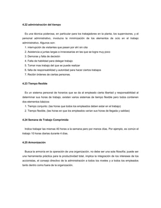 4.22 administración del tiempo
Es una técnica poderosa, en particular para los trabajadores en la planta, los supervisores, y el
personal administrativo, involucra la minimización de los elementos de ocio en el trabajo
administrativo. Algunos son:
1. interrupción de visitantes que pasan por ahí sin cita
2. Asistencia a juntas largas e innecesarias en las que se logra muy poco
3. Demoras y falta de decisión
4. Falta de habilidad para delegar trabajo
5. Tomar mas trabajo del que se puede realizar
6. falta de responsabilidad y autoridad para hacer ciertos trabajos
7. Recibir órdenes de ciertas personas.
4.23 Tiempo flexible
Es un sistema personal de horarios que se da al empleado cierta libertad y responsabilidad al
determinar sus horas de trabajo, existen varios sistemas de tiempo flexible pero todos contienen
dos elementos básicos:
1. Tiempo conjunto: (las horas que todos los empleados deben estar en el trabajo)
2. Tiempo flexible, (las horas en que los empleados varían sus horas de llegada y salidas)
4.24 Semana de Trabajo Comprimida
Indica trabajar las mismas 40 horas a la semana pero por menos días. Por ejemplo, es común el
trabajo 10 horas diarias durante 4 días.
4.25 Armonización
Busca la armonía en la operación de una organización, no debe ser una sola filosofía; puede ser
una herramienta práctica para la productividad total, implica la integración de los intereses de los
accionistas, el consejo directivo de la administración a todos los niveles y a todos los empleados
tanto dentro como fuera de la organización.
 
