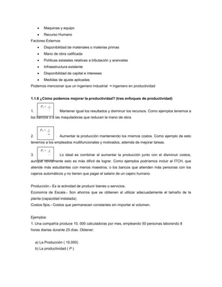  Maquinas y equipo
 Recurso Humano
Factores Externos
 Disponibilidad de materiales o materias primas
 Mano de obra calificada
 Políticas estatales relativas a tributación y aranceles
 Infraestructura existente
 Disponibilidad de capital e intereses
 Medidas de ajuste aplicadas
Podemos mencionar que un ingeniero industrial ≈ ingeniero en productividad
1.1.6 ¿Cómo podemos mejorar la productividad? (tres enfoques de productividad)
1. Mantener igual los resultados y disminuir los recursos. Como ejemplos tenemos a
los bancos o a las maquiladoras que reducen la mano de obra.
2. Aumentar la producción manteniendo los mismos costos. Como ejemplo de esto
tenemos a los empleados multifuncionales y motivados, además de mejorar tareas.
3. Lo ideal es combinar el aumentar la producción junto con el disminuir costos,
aunque obviamente esto es más difícil de lograr. Como ejemplos podríamos incluir al ITCH, que
atiende más estudiantes con menos maestros; o los bancos que atienden más personas con los
cajeros automáticos y no tienen que pagar el salario de un cajero humano.
Producción.- Es la actividad de producir bienes o servicios.
Economía de Escala.- Son ahorros que se obtienen al utilizar adecuadamente el tamaño de la
planta (capacidad instalada)
Costos fijos.- Costos que permanecen constantes sin importar el volumen.
Ejemplos:
1. Una compañía produce 10, 000 calculadoras por mes, empleando 50 personas laborando 8
horas diarias durante 25 días. Obtener:
a) La Producción ( 10,000)
b) La productividad ( P )
P1 = =
_
P1 = +
=
P1 = +
_
 