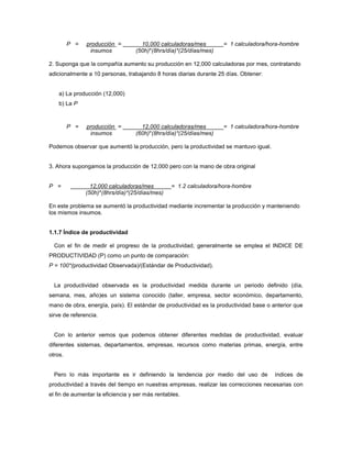 P = producción = 10,000 calculadoras/mes = 1 calculadora/hora-hombre
insumos (50h)*(8hrs/día)*(25/días/mes)
2. Suponga que la compañía aumento su producción en 12,000 calculadoras por mes, contratando
adicionalmente a 10 personas, trabajando 8 horas diarias durante 25 días. Obtener:
a) La producción (12,000)
b) La P
P = producción = 12,000 calculadoras/mes = 1 calculadora/hora-hombre
insumos (60h)*(8hrs/día)*(25/días/mes)
Podemos observar que aumentó la producción, pero la productividad se mantuvo igual.
3. Ahora supongamos la producción de 12,000 pero con la mano de obra original
P = 12,000 calculadoras/mes = 1.2 calculadora/hora-hombre
(50h)*(8hrs/día)*(25/días/mes)
En este problema se aumentó la productividad mediante incrementar la producción y manteniendo
los mismos insumos.
1.1.7 Índice de productividad
Con el fin de medir el progreso de la productividad, generalmente se emplea el INDICE DE
PRODUCTIVIDAD (P) como un punto de comparación:
P = 100*(productividad Observada)/(Estándar de Productividad).
La productividad observada es la productividad medida durante un periodo definido (día,
semana, mes, año)es un sistema conocido (taller, empresa, sector económico, departamento,
mano de obra, energía, país). El estándar de productividad es la productividad base o anterior que
sirve de referencia.
Con lo anterior vemos que podemos obtener diferentes medidas de productividad, evaluar
diferentes sistemas, departamentos, empresas, recursos como materias primas, energía, entre
otros.
Pero lo más importante es ir definiendo la tendencia por medio del uso de índices de
productividad a través del tiempo en nuestras empresas, realizar las correcciones necesarias con
el fin de aumentar la eficiencia y ser más rentables.
 