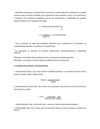 Elementos importantes a considerar para aumentar la productividad de la empresa son el capital
humano como la inversión realizada por la organización para capacitar y formar a sus miembros y
el instructor de la población trabajadora que son los conocimientos y habilidades que guardan
relación directa con los resultados del trabajo.
I p = Índice de productividad = P2
P1
I p= 1.2calc/h-h = 1.2 (a dimensional)
1calc/ h-h
Como conclusión de estos tres problemas, tenemos que un aumento en la producción no
necesariamente significa un aumento en la productividad.
Es importante no confundir los términos productividad, eficiencia(eficiente) y efectividad
(efectivo).
Eficiencia.- es la razón entre la producción real y la producción estándar esperada.
Efectividad.- es el grado en que se logran los objetivos (nivel de producción).
1.1.8 Definiciones básicas de productividad
1. Productividad parcial.- Es la razón entre la cantidad producida y un solo tipo de insumo (mano
de obra, energía, capital, materia prima).
Parcial = producción total
insumo
2. Productividad de factor total.- es la razón de la producción neta entre la suma de los insumos
mano de obra y capital
P.f.t = producción neta
mano de obra +capital
donde producción neta = producción total – servicios y bienes intermedios comprados
3. Productividad total.- Es la razón entre la producción total y la suma de todos los factores de
insumo.
 