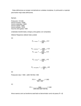 Estas definiciones se manejan normalmente en unidades monetarias. A continuación un ejemplo
para ilustrar mejor estas definiciones.
Ejemplo.
Producción = $1,000
Insumo humano = $300
Insumo materiales = $200
Insumo Capital = $300
Insumo energía = $100
Insumos otros gastos = $50
(materiales transformados, energía y otros gastos; son comprados)
Obtener P(a)parcial, (b)factor total y (c)total
(a)
Pp. I. humano = 1000 =3.3
300
Pp. I. materiales = 1000 = 0.5
200
Pp. I. capital = 1000 =3.5
300
Pp. I. energía = 1000 =10
100
Pp. I. otros gastos = 1000 =20
50
(b)
Producción neta = 1000 – (200+100+50) = 650
P.f.t = 650 = 1.083
300 + 300
(c)
P.t = 1000 = 1.052
(300+200+300+100+50)
Ahora veamos como se transforma cada factor al denominador común de pesos (P $)
 
