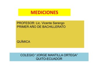 MEDICIONES 
PROFESOR: Lic. Vicente Sarango 
PRIMER AÑO DE BACHILLERATO 
COLEGIO “JORGE MANTILLA ORTEGA” 
QUITO-ECUADOR 
QUÍMICA 
 