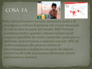 Medici Senza Frontiere fornisce assistenza medica di
emergenza a milioni di persone che vivono situazioni
di crisi in oltre 60 paesi del mondo. MSF fornisce
assistenza medica quando i sistemi sanitari locali
vengono sopraffatti da eventi catastrofici quali guerre,
epidemie, malnutrizione o calamità naturali. MSF dà
inoltre assistenza alle persone vittime di
discriminazioni o negligenze da parte dei sistemi
sanitari locali o alle popolazioni altrimenti escluse
dall’assistenza sanitaria.

 