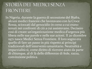 In Nigeria, durante la guerra di secessione del Biafra,
alcuni medici francesi che lavoravano con la Croce
Rossa, scioccati dal genocidio in corso a cui erano
tenuti nei confronti di ciò a cui assistevano. Decisero
così di creare un’organizzazione medica d’urgenza più
libera nelle sue parole e nelle sue azioni. Il 20 dicembre
1971 nasce Medici Senza Frontiere. Il loro sogno era
quello di fare un passo in più rispetto ai principi
tradizionali dell’intervento umanitario. Neutralità e
imparzialità sì, come diritto di ricevere aiuto da parte
di chiunque, al di là delle differenze di fede, razza,
convinzione politica.

 