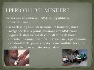 Uccisa una volontaria di MSF in Repubblica
Centrafricana
Elsa Serfass, 27 anni, di nazionalità francese, stava
svolgendo la sua prima missione con MSF come
logista. È stata uccisa da colpi di arma da fuoco
durante una missione di valutazione nella parte nordoccidentale del paese colpita da un conflitto tra gruppi
ribelli e le forze armate governative.

 