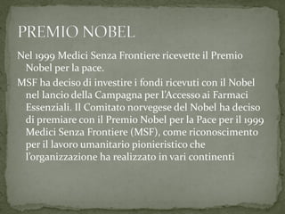 Nel 1999 Medici Senza Frontiere ricevette il Premio
Nobel per la pace.
MSF ha deciso di investire i fondi ricevuti con il Nobel
nel lancio della Campagna per l’Accesso ai Farmaci
Essenziali. Il Comitato norvegese del Nobel ha deciso
di premiare con il Premio Nobel per la Pace per il 1999
Medici Senza Frontiere (MSF), come riconoscimento
per il lavoro umanitario pionieristico che
l’organizzazione ha realizzato in vari continenti

 