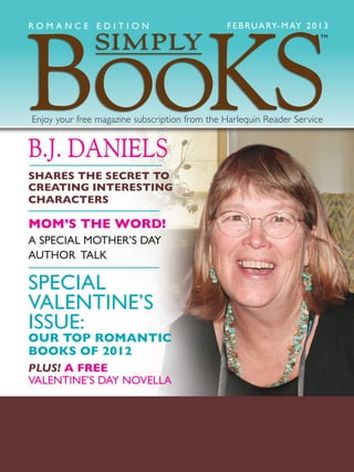 B.J. DANIELS
SHARES THE SECRET TO
CREATING INTERESTING
CHARACTERS
MOM’S THE WORD!
A SPECIAL MOTHER’S DAY
AUTHOR TALK
SPECIAL
VALENTINE’S
ISSUE:
OUR TOP ROMANTIC
BOOKS OF 2012
PLUS! A FREE
VALENTINE’S DAY NOVELLA
FEBRUARY-MAY 2013
Enjoy your free magazine subscription from the Harlequin Reader Service
™
R O M A N C E E D I T I O N
 