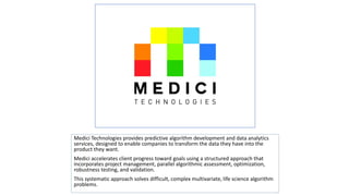 Click to edit Master text styles

Medici Technologies provides predictive algorithm development and data analytics
services, designed to enable companies to transform the data they have into the
product they want.
Medici accelerates client progress toward goals using a structured approach that
incorporates project management, parallel algorithmic assessment, optimization,
robustness testing, and validation.
This systematic approach solves difficult, complex multivariate, life science algorithm
problems.

 