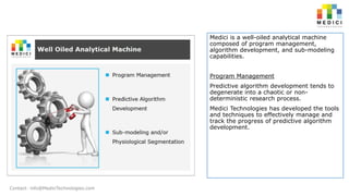 Medici is a well-oiled analytical machine
composed of program management,
algorithm development, and sub-modeling
capabilities.
Program Management
Predictive algorithm development tends to
degenerate into a chaotic or nondeterministic research process.
Medici Technologies has developed the tools
and techniques to effectively manage and
track the progress of predictive algorithm
development.

Contact: info@MediciTechnologies.com

 