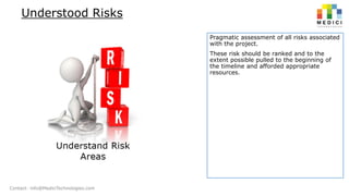 Understood Risks
Pragmatic assessment of all risks associated
with the project.
These risk should be ranked and to the
extent possible pulled to the beginning of
the timeline and afforded appropriate
resources.

Contact: info@MediciTechnologies.com

 