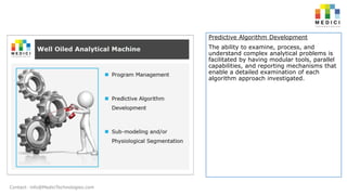 Predictive Algorithm Development
The ability to examine, process, and
understand complex analytical problems is
facilitated by having modular tools, parallel
capabilities, and reporting mechanisms that
enable a detailed examination of each
algorithm approach investigated.

Contact: info@MediciTechnologies.com

 