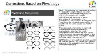Corrections Based on Physiology
Medici Technologies has developed a toolbox
for population segmentation based on
physiological differences that allows for
improved measurement results.
The value of the approach is easily
appreciated if you consider eye
prescriptions, for example. If everyone were
required to use the same prescription, it
would work for some people but not for
others.

The process of determining the correct
prescription starts with population
segmentation based on the focal
characteristics and size of the eye. Using
this information, the ophthalmologist is able
to prescribe the correct prescription based
on those vision characteristics.
Ophthalmology prescriptions are not specific
for just one person, but rather for a general
segment of the population that has similar
vision characteristics

Contact: info@MediciTechnologies.com

 