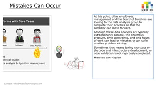 Mistakes Can Occur
At this point, other employees,
management and the Board of Directors are
looking to the data analysis group to
complete their activities so that the
company can move forward.
Although these data analysts are typically
extraordinarily capable, the enormous
pressure, time constraints, and long hours
of work can lead to mistakes or can stifle
creative problem solving.
Sometimes that means taking shortcuts on
the code and infrastructure development, or
code validation is not rigorously completed.
Mistakes can happen

Contact: info@MediciTechnologies.com

 