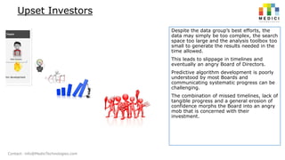 Upset Investors
Despite the data group’s best efforts, the
data may simply be too complex, the search
space too large and the analysis toolbox too
small to generate the results needed in the
time allowed.
This leads to slippage in timelines and
eventually an angry Board of Directors.
Predictive algorithm development is poorly
understood by most Boards and
communicating systematic progress can be
challenging.
The combination of missed timelines, lack of
tangible progress and a general erosion of
confidence morphs the Board into an angry
mob that is concerned with their
investment.

Contact: info@MediciTechnologies.com

 
