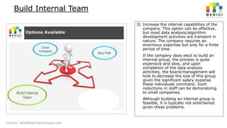 Build Internal Team
3) Increase the internal capabilities of the
company. This option can be effective,
but most data analysis/algorithm
development activities are transient in
nature. The company requires an
enormous expertise but only for a finite
period of time.
If the company does elect to build an
internal group, the process is quite
expensive and slow, and upon
completion of the data analysis
activities, the board/management will
look to decrease the size of this group
given the significant salary expense
these individuals command. Such
reductions in staff can be demoralizing
to small companies.
Although building an internal group is
feasible, it is typically not entertained
given these problems.

Contact: info@MediciTechnologies.com

 