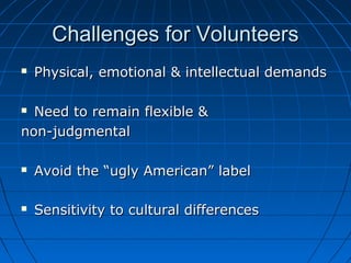 Challenges for VolunteersChallenges for Volunteers
 Physical, emotional & intellectual demandsPhysical, emotional & intellectual demands
 Need to remain flexible &Need to remain flexible &
non-judgmentalnon-judgmental
 Avoid the “ugly American” labelAvoid the “ugly American” label
 Sensitivity to cultural differencesSensitivity to cultural differences
 