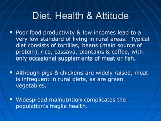 Diet, Health & AttitudeDiet, Health & Attitude
 Poor food productivity & low incomes lead to a
very low standard of living in rural areas. Typical
diet consists of tortillas, beans (main source of
protein), rice, cassava, plantains & coffee, with
only occasional supplements of meat or fish.
 Although pigs & chickens are widely raised, meat
is infrequent in rural diets, as are green
vegetables.
 Widespread malnutrition complicates the
population’s fragile health.
 