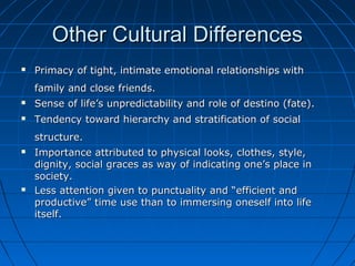 Other Cultural DifferencesOther Cultural Differences
 Primacy of tight, intimate emotional relationships withPrimacy of tight, intimate emotional relationships with
family and close friends.family and close friends.
 Sense of life’s unpredictability and role of destino (fate).Sense of life’s unpredictability and role of destino (fate).
 Tendency toward hierarchy and stratification of socialTendency toward hierarchy and stratification of social
structure.structure.
 Importance attributed to physical looks, clothes, style,Importance attributed to physical looks, clothes, style,
dignity, social graces as way of indicating one’s place indignity, social graces as way of indicating one’s place in
society.society.
 Less attention given to punctuality and “efficient andLess attention given to punctuality and “efficient and
productive” time use than to immersing oneself into lifeproductive” time use than to immersing oneself into life
itself.itself.
 