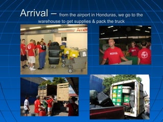 Arrival –Arrival – from the airport in Honduras, we go to thefrom the airport in Honduras, we go to the
warehouse to get supplies & pack the truckwarehouse to get supplies & pack the truck
 