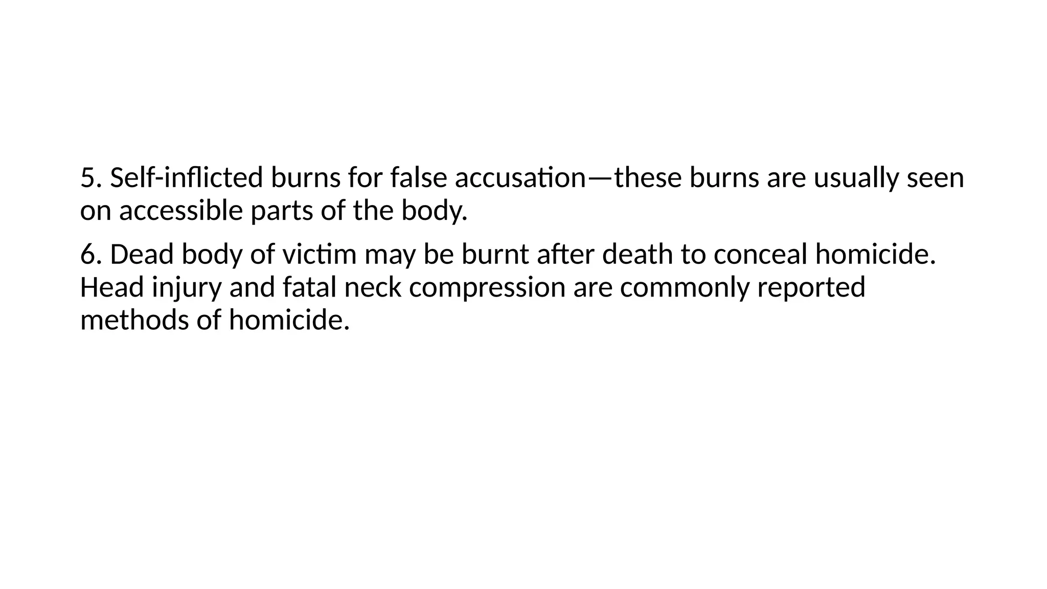5. Self-inflicted burns for false accusation—these burns are usually seen
on accessible parts of the body.
6. Dead body of victim may be burnt after death to conceal homicide.
Head injury and fatal neck compression are commonly reported
methods of homicide.
 