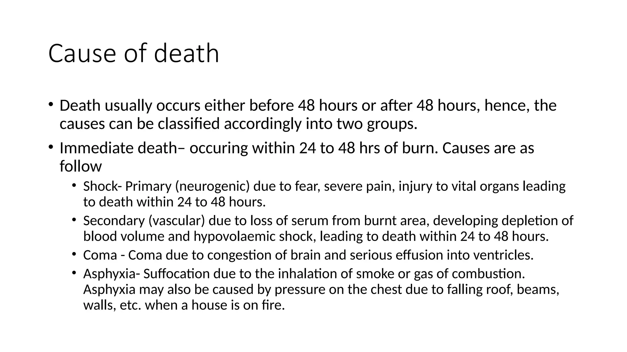 Cause of death
• Death usually occurs either before 48 hours or after 48 hours, hence, the
causes can be classified accordingly into two groups.
• Immediate death– occuring within 24 to 48 hrs of burn. Causes are as
follow
• Shock- Primary (neurogenic) due to fear, severe pain, injury to vital organs leading
to death within 24 to 48 hours.
• Secondary (vascular) due to loss of serum from burnt area, developing depletion of
blood volume and hypovolaemic shock, leading to death within 24 to 48 hours.
• Coma - Coma due to congestion of brain and serious effusion into ventricles.
• Asphyxia- Suffocation due to the inhalation of smoke or gas of combustion.
Asphyxia may also be caused by pressure on the chest due to falling roof, beams,
walls, etc. when a house is on fire.
 