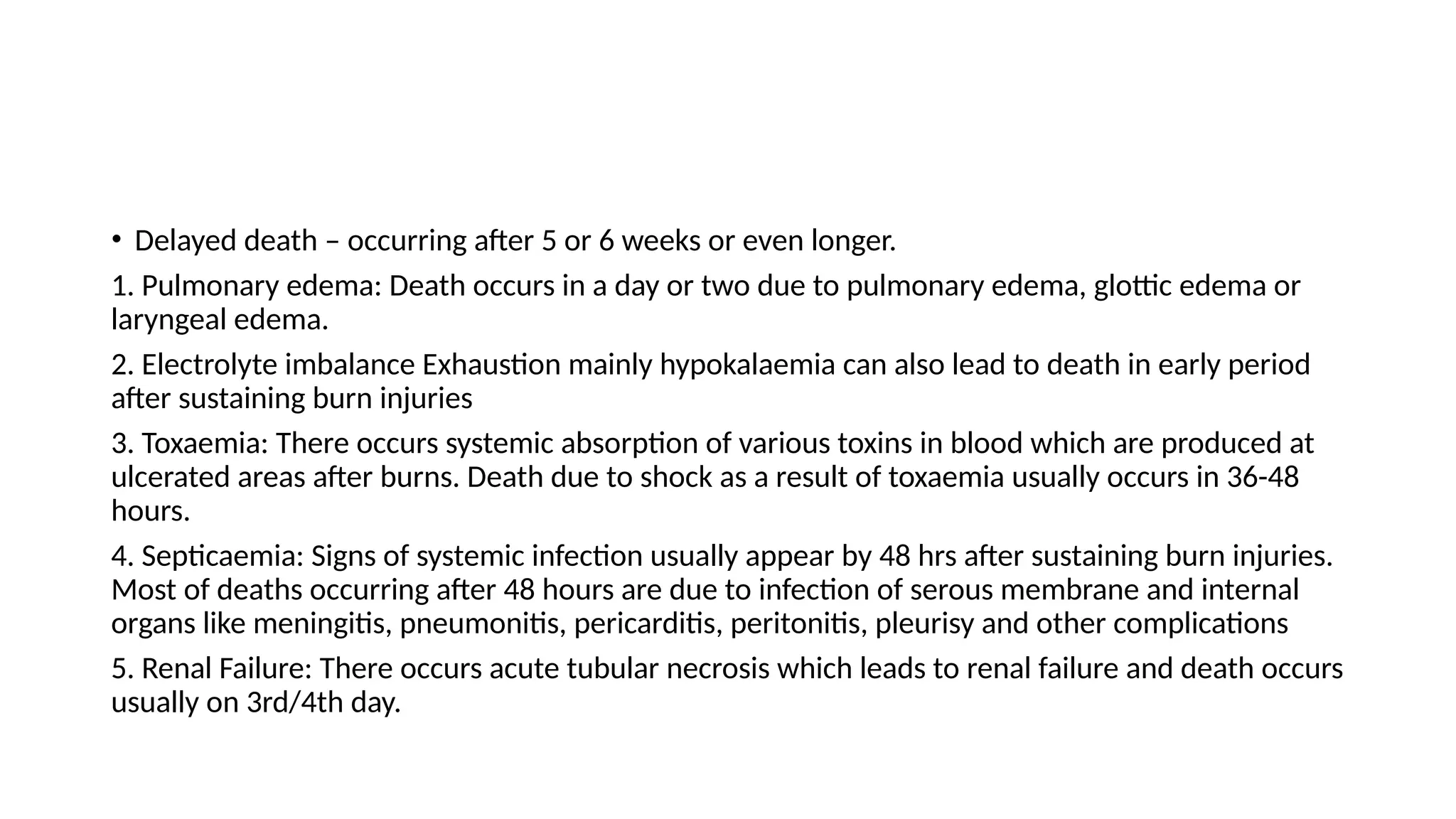 • Delayed death – occurring after 5 or 6 weeks or even longer.
1. Pulmonary edema: Death occurs in a day or two due to pulmonary edema, glottic edema or
laryngeal edema.
2. Electrolyte imbalance Exhaustion mainly hypokalaemia can also lead to death in early period
after sustaining burn injuries
3. Toxaemia: There occurs systemic absorption of various toxins in blood which are produced at
ulcerated areas after burns. Death due to shock as a result of toxaemia usually occurs in 36-48
hours.
4. Septicaemia: Signs of systemic infection usually appear by 48 hrs after sustaining burn injuries.
Most of deaths occurring after 48 hours are due to infection of serous membrane and internal
organs like meningitis, pneumonitis, pericarditis, peritonitis, pleurisy and other complications
5. Renal Failure: There occurs acute tubular necrosis which leads to renal failure and death occurs
usually on 3rd/4th day.
 