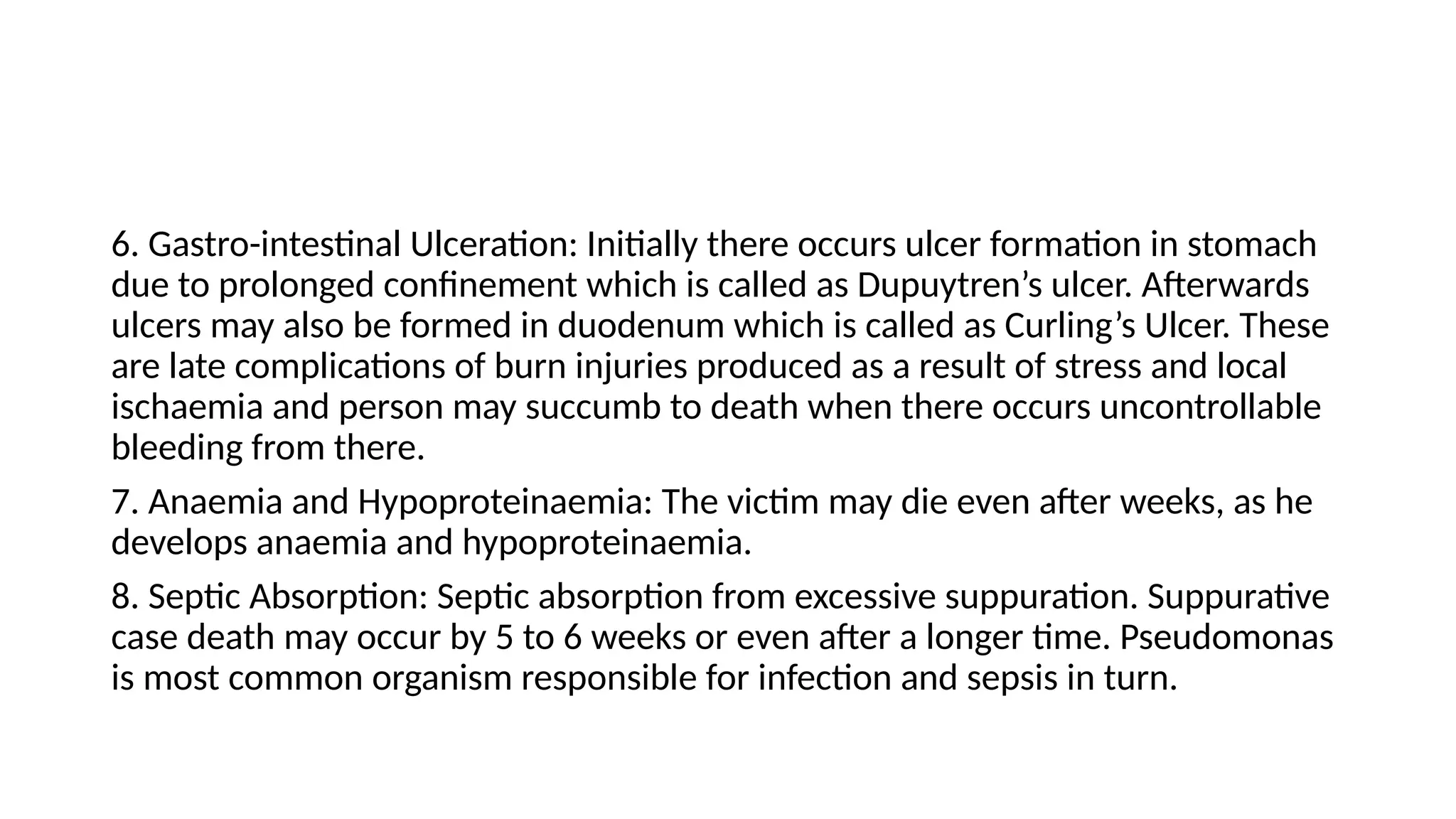 6. Gastro-intestinal Ulceration: Initially there occurs ulcer formation in stomach
due to prolonged confinement which is called as Dupuytren’s ulcer. Afterwards
ulcers may also be formed in duodenum which is called as Curling’s Ulcer. These
are late complications of burn injuries produced as a result of stress and local
ischaemia and person may succumb to death when there occurs uncontrollable
bleeding from there.
7. Anaemia and Hypoproteinaemia: The victim may die even after weeks, as he
develops anaemia and hypoproteinaemia.
8. Septic Absorption: Septic absorption from excessive suppuration. Suppurative
case death may occur by 5 to 6 weeks or even after a longer time. Pseudomonas
is most common organism responsible for infection and sepsis in turn.
 