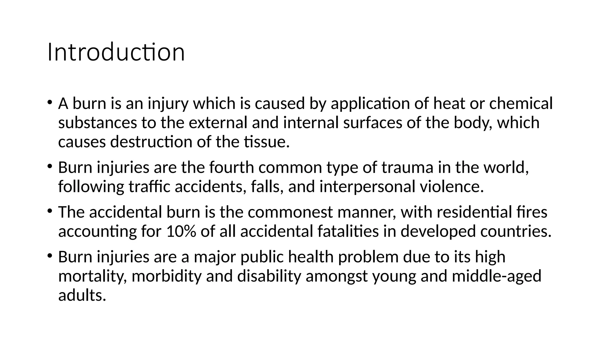Introduction
• A burn is an injury which is caused by application of heat or chemical
substances to the external and internal surfaces of the body, which
causes destruction of the tissue.
• Burn injuries are the fourth common type of trauma in the world,
following traffic accidents, falls, and interpersonal violence.
• The accidental burn is the commonest manner, with residential fires
accounting for 10% of all accidental fatalities in developed countries.
• Burn injuries are a major public health problem due to its high
mortality, morbidity and disability amongst young and middle-aged
adults.
 