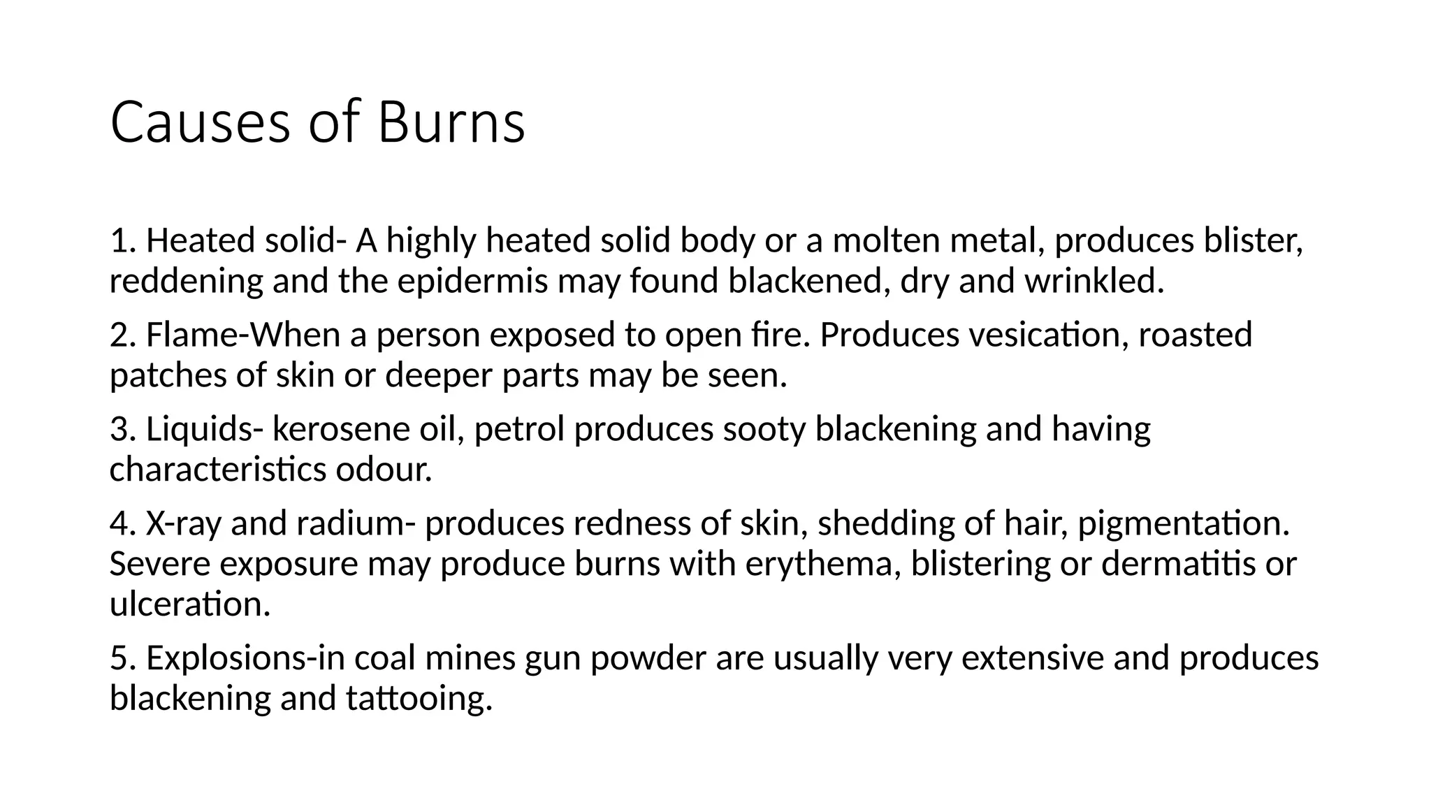 Causes of Burns
1. Heated solid- A highly heated solid body or a molten metal, produces blister,
reddening and the epidermis may found blackened, dry and wrinkled.
2. Flame-When a person exposed to open fire. Produces vesication, roasted
patches of skin or deeper parts may be seen.
3. Liquids- kerosene oil, petrol produces sooty blackening and having
characteristics odour.
4. X-ray and radium- produces redness of skin, shedding of hair, pigmentation.
Severe exposure may produce burns with erythema, blistering or dermatitis or
ulceration.
5. Explosions-in coal mines gun powder are usually very extensive and produces
blackening and tattooing.
 