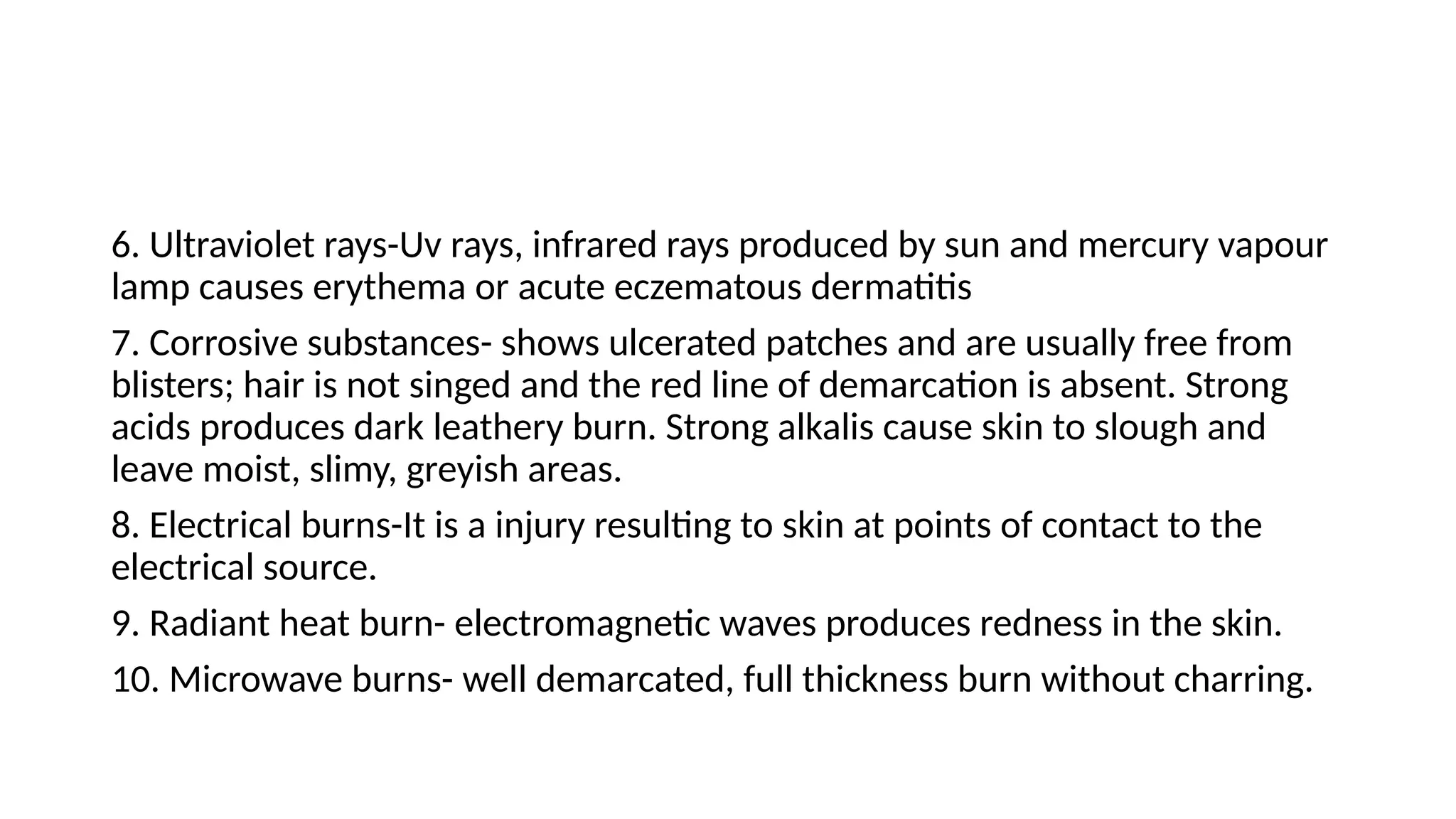6. Ultraviolet rays-Uv rays, infrared rays produced by sun and mercury vapour
lamp causes erythema or acute eczematous dermatitis
7. Corrosive substances- shows ulcerated patches and are usually free from
blisters; hair is not singed and the red line of demarcation is absent. Strong
acids produces dark leathery burn. Strong alkalis cause skin to slough and
leave moist, slimy, greyish areas.
8. Electrical burns-It is a injury resulting to skin at points of contact to the
electrical source.
9. Radiant heat burn- electromagnetic waves produces redness in the skin.
10. Microwave burns- well demarcated, full thickness burn without charring.
 