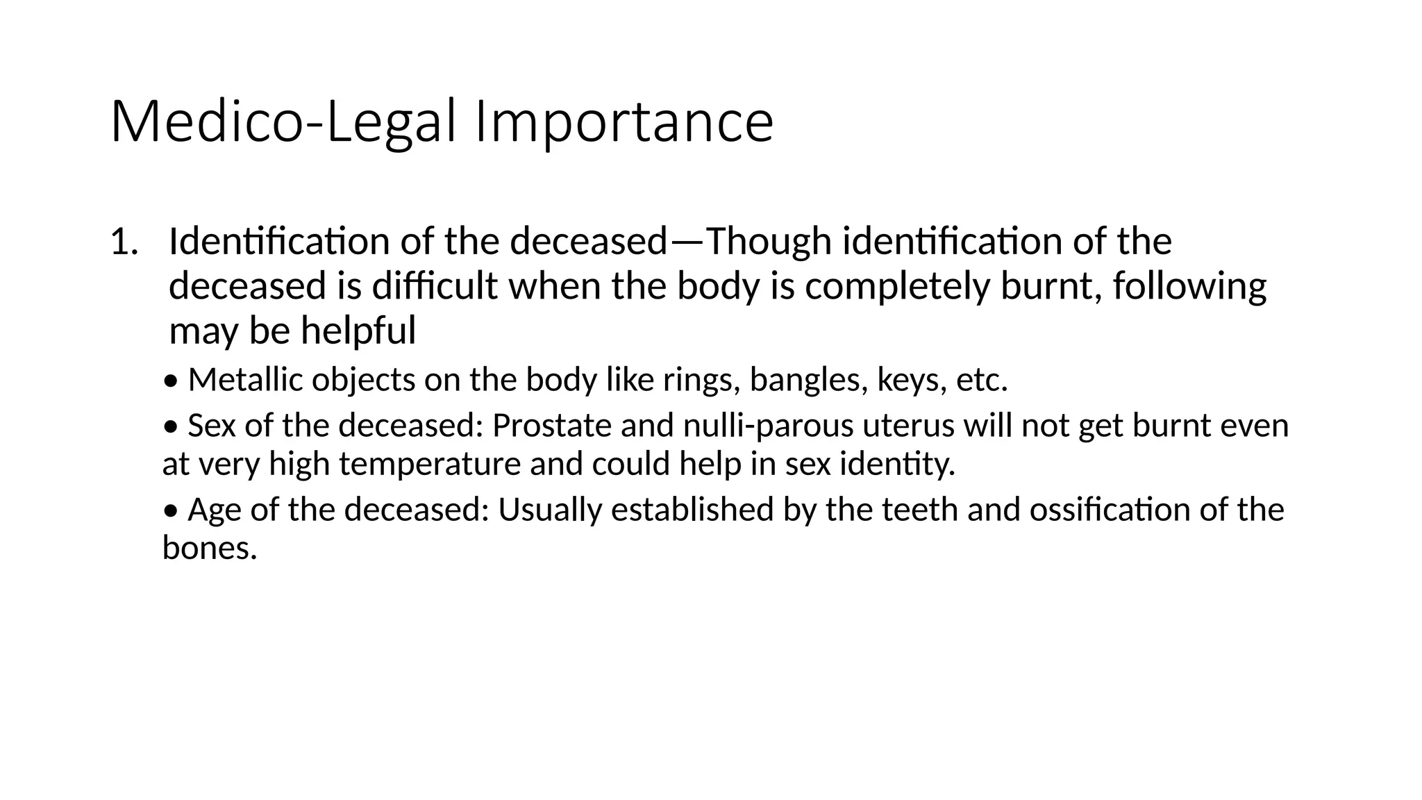 Medico-Legal Importance
1. Identification of the deceased—Though identification of the
deceased is difficult when the body is completely burnt, following
may be helpful
• Metallic objects on the body like rings, bangles, keys, etc.
• Sex of the deceased: Prostate and nulli-parous uterus will not get burnt even
at very high temperature and could help in sex identity.
• Age of the deceased: Usually established by the teeth and ossification of the
bones.
 