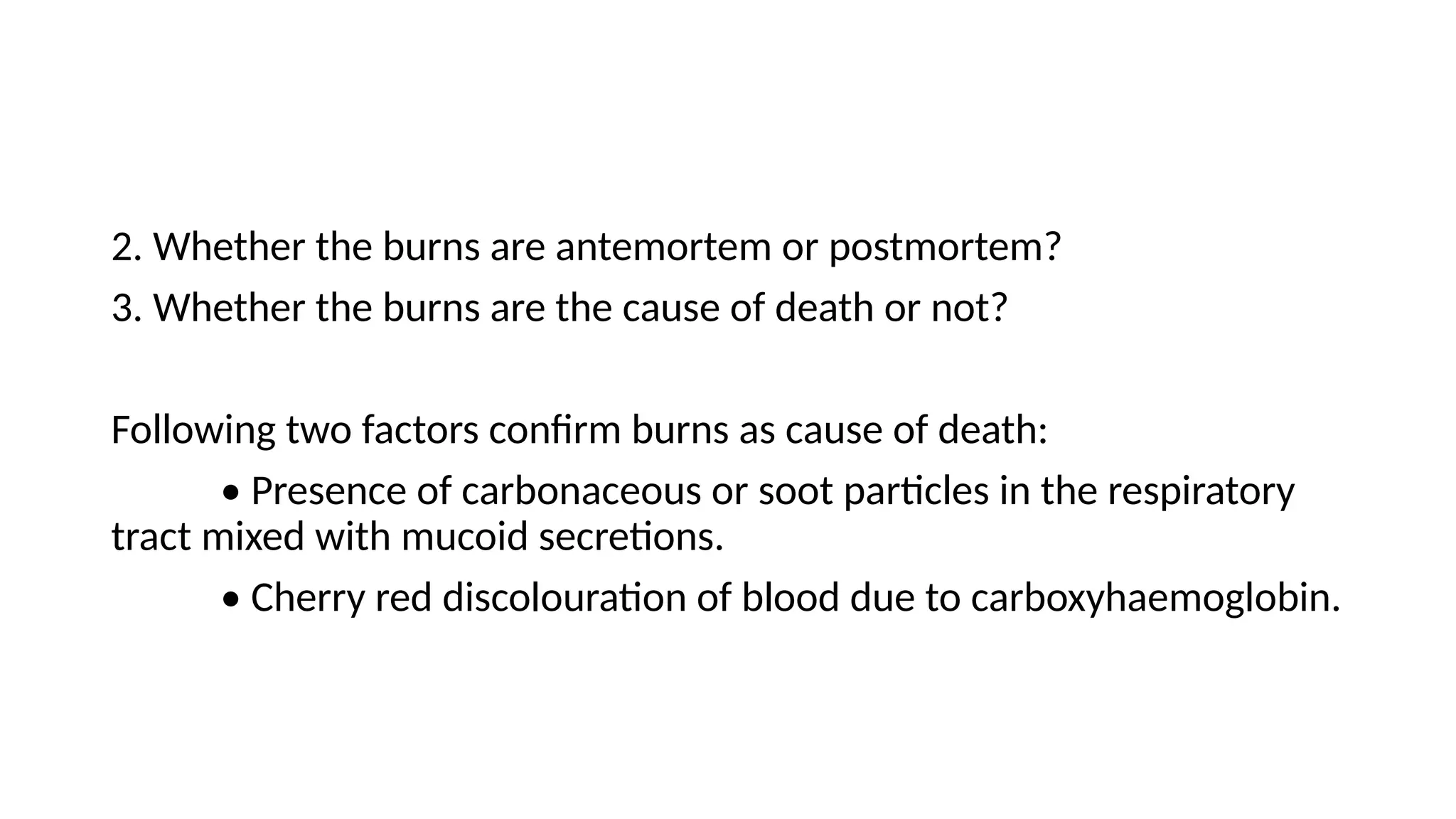 2. Whether the burns are antemortem or postmortem?
3. Whether the burns are the cause of death or not?
Following two factors confirm burns as cause of death:
• Presence of carbonaceous or soot particles in the respiratory
tract mixed with mucoid secretions.
• Cherry red discolouration of blood due to carboxyhaemoglobin.
 