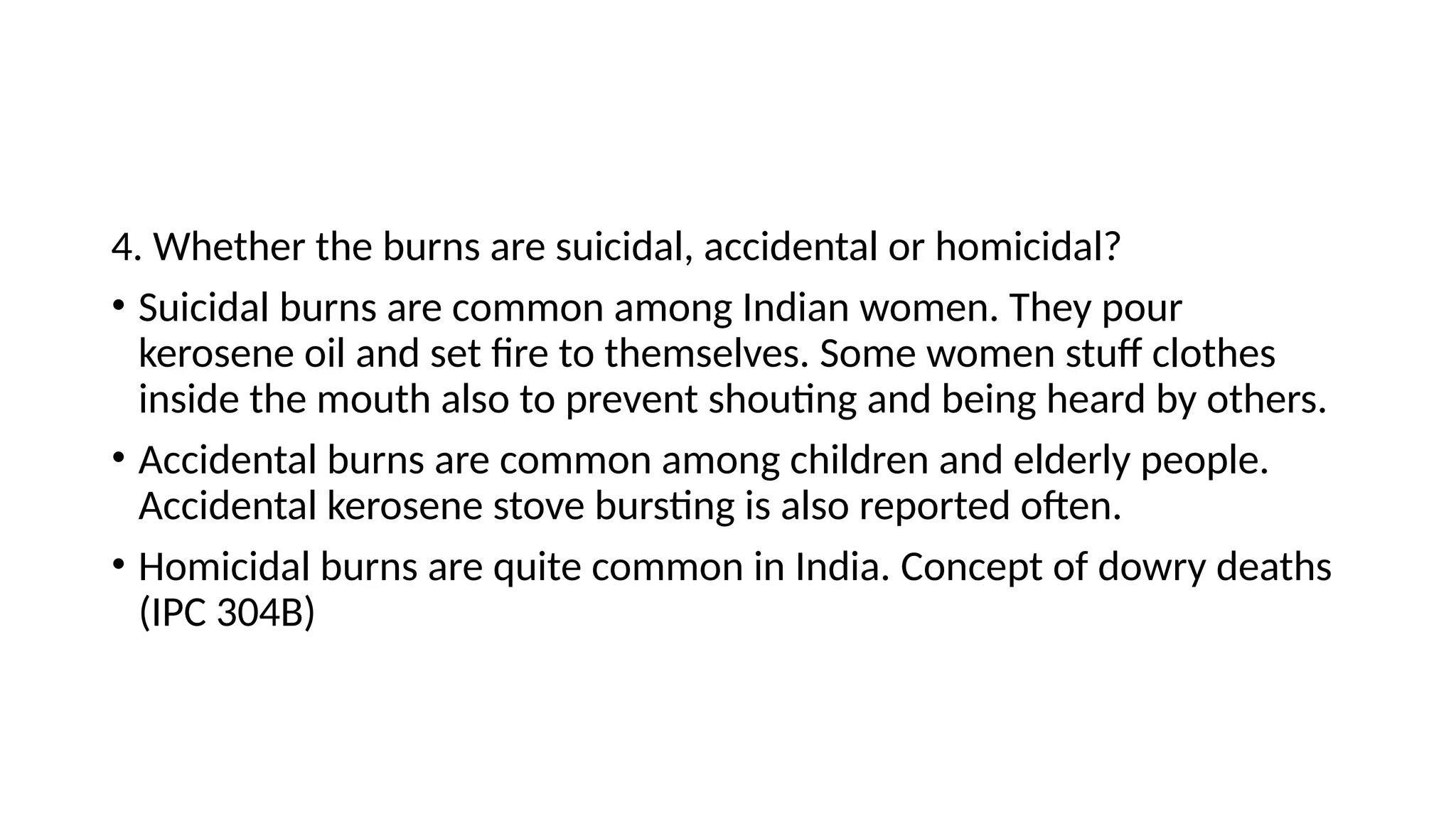 4. Whether the burns are suicidal, accidental or homicidal?
• Suicidal burns are common among Indian women. They pour
kerosene oil and set fire to themselves. Some women stuff clothes
inside the mouth also to prevent shouting and being heard by others.
• Accidental burns are common among children and elderly people.
Accidental kerosene stove bursting is also reported often.
• Homicidal burns are quite common in India. Concept of dowry deaths
(IPC 304B)
 