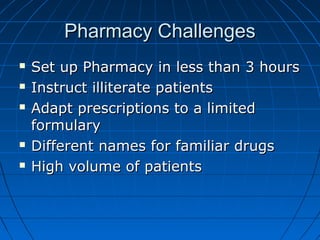 Pharmacy ChallengesPharmacy Challenges
 Set up Pharmacy in less than 3 hoursSet up Pharmacy in less than 3 hours
 Instruct illiterate patientsInstruct illiterate patients
 Adapt prescriptions to a limitedAdapt prescriptions to a limited
formularyformulary
 Different names for familiar drugsDifferent names for familiar drugs
 High volume of patientsHigh volume of patients
 