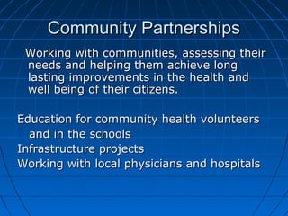 Community PartnershipsCommunity Partnerships
Working with communities, assessing theirWorking with communities, assessing their
needs and helping them achieve longneeds and helping them achieve long
lasting improvements in the health andlasting improvements in the health and
well being of their citizens.well being of their citizens.
Education for community health volunteersEducation for community health volunteers
and in the schoolsand in the schools
Infrastructure projectsInfrastructure projects
Working with local physicians and hospitalsWorking with local physicians and hospitals
 