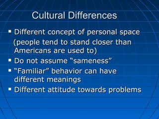 Cultural DifferencesCultural Differences
 Different concept of personal spaceDifferent concept of personal space
(people tend to stand closer than(people tend to stand closer than
Americans are used to)Americans are used to)
 Do not assume “sameness”Do not assume “sameness”
 ““Familiar” behavior can haveFamiliar” behavior can have
different meaningsdifferent meanings
 Different attitude towards problemsDifferent attitude towards problems
 