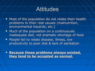 AttitudesAttitudes
 Most of the population do not relate their healthMost of the population do not relate their health
problems to their real causes (malnutrition,problems to their real causes (malnutrition,
environmental hazards, etc.)environmental hazards, etc.)
 Much of the population on a continuouslyMuch of the population on a continuously
inadequate diet, not dramatic shortage of foodinadequate diet, not dramatic shortage of food
 People fail to relate disease, illness, lowPeople fail to relate disease, illness, low
productivity to poor diet & lack of sanitationproductivity to poor diet & lack of sanitation
 Because these problems always existed,Because these problems always existed,
they tend to be accepted as normal.they tend to be accepted as normal.
 