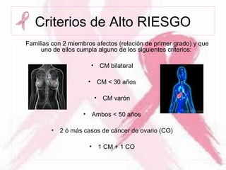 Criterios de Alto RIESGO
Familias con 2 miembros afectos (relación de primer grado) y que
uno de ellos cumpla alguno de los siguientes criterios:
• CM bilateral
• CM < 30 años
• CM varón
• Ambos < 50 años
• 2 ó más casos de cáncer de ovario (CO)
• 1 CM + 1 CO
 