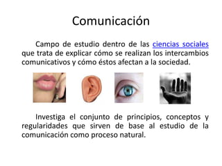 Comunicación
Campo de estudio dentro de las ciencias sociales
que trata de explicar cómo se realizan los intercambios
comunicativos y cómo éstos afectan a la sociedad.
Investiga el conjunto de principios, conceptos y
regularidades que sirven de base al estudio de la
comunicación como proceso natural.
