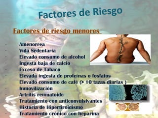 Factores de Riesgo
Factores de riesgo menores
        Amenorrea·
        Vida Sedentaria·
        Elevado consumo de alcohol·
        Ingesta baja de calcio·
        Exceso de Tabaco·
        Elevada ingesta de proteínas o fosfatos·
        Elevado consumo de café (> 10 tazas diarias )·
        Inmovilización·
        Artritis reumatoide·
        Tratamiento con anticonvulsivantes·
        Historia de Hipertiroidismo·
        Tratamiento crónico con heparina·
 