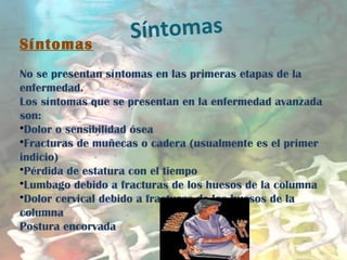 Síntomas
Síntomas   
No se presentan síntomas en las primeras etapas de la
enfermedad.
Los síntomas que se presentan en la enfermedad avanzada
son:
•Dolor o sensibilidad ósea
•Fracturas de muñecas o cadera (usualmente es el primer
indicio)
•Pérdida de estatura con el tiempo
•Lumbago debido a fracturas de los huesos de la columna
•Dolor cervical debido a fracturas de los huesos de la
columna
Postura encorvada
 