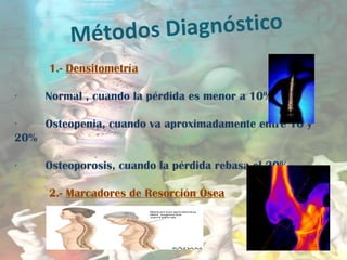 Métodos Diagnóstico
1.- Densitometría
       · Normal , cuando la pérdida es menor a 10%
       · Osteopenia, cuando va aproximadamente entre 10 y
20%
       · Osteoporosis, cuando la pérdida rebasa el 20%
2.- Marcadores de Resorción Ósea
 