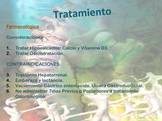 Tratamiento
Farmacológico
Consideraciones
1. Tratar Hipocalcemia: Calcio y Vitamina D3.
2. Tratar Deshidratación.
CONTRAINDICACIONES
3. Trastorno Hepatorrenal.
4. Embarazo y lactancia.
5. Vaciamiento Gástrico enlentecido. Ulcera Gastroduodenal.
6. No administrar 7dias Previos o Posteriores a tratamiento
Odontológico.
 
