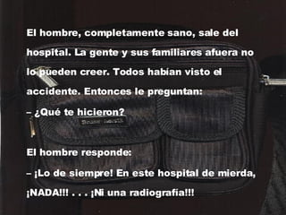 El hombre, completamente sano, sale del hospital. La gente y sus familiares afuera no lo pueden creer. Todos habían visto el accidente. Entonces le preguntan: –  ¿Qué te hicieron? El hombre responde: –  ¡Lo de siempre! En este hospital de mierda, ¡NADA!!! . . . ¡Ni una radiografía!!!   